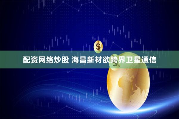 配资网络炒股 海昌新材欲跨界卫星通信