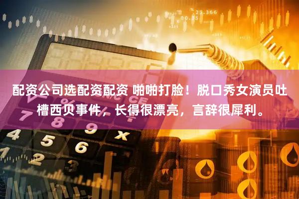 配资公司选配资配资 啪啪打脸！脱口秀女演员吐槽西贝事件，长得很漂亮，言辞很犀利。