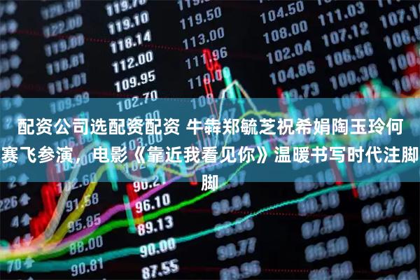 配资公司选配资配资 牛犇郑毓芝祝希娟陶玉玲何赛飞参演，电影《靠近我看见你》温暖书写时代注脚