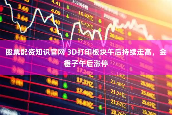 股票配资知识官网 3D打印板块午后持续走高，金橙子午后涨停