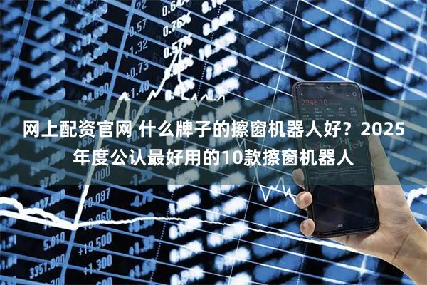 网上配资官网 什么牌子的擦窗机器人好？2025年度公认最好用的10款擦窗机器人