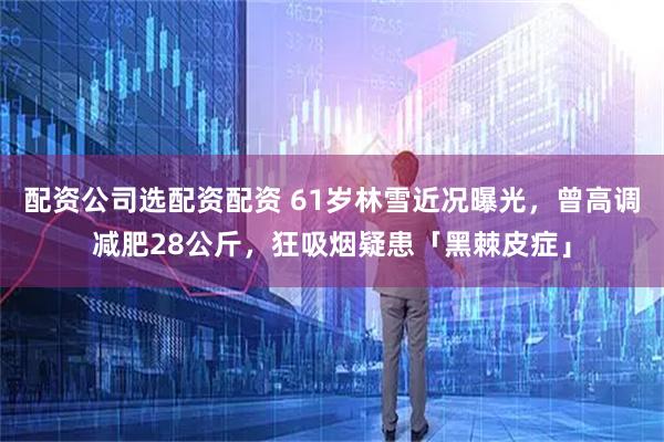 配资公司选配资配资 61岁林雪近况曝光，曾高调减肥28公斤，狂吸烟疑患「黑棘皮症」