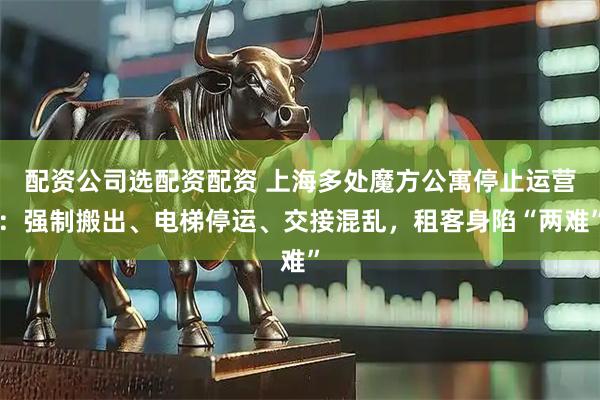 配资公司选配资配资 上海多处魔方公寓停止运营：强制搬出、电梯停运、交接混乱，租客身陷“两难”