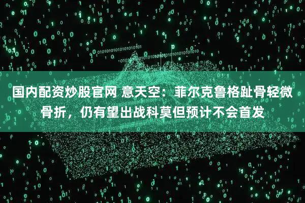 国内配资炒股官网 意天空：菲尔克鲁格趾骨轻微骨折，仍有望出战科莫但预计不会首发