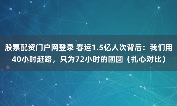 股票配资门户网登录 春运1.5亿人次背后：我们用40小时赶路，只为72小时的团圆（扎心对比）