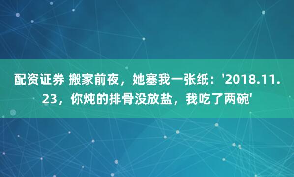 配资证券 搬家前夜，她塞我一张纸：'2018.11.23，你炖的排骨没放盐，我吃了两碗'