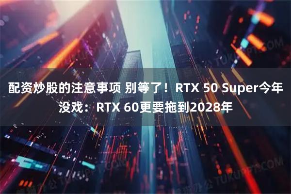 配资炒股的注意事项 别等了！RTX 50 Super今年没戏：RTX 60更要拖到2028年