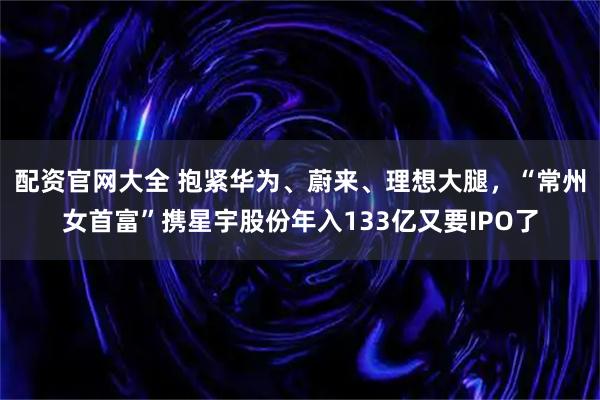 配资官网大全 抱紧华为、蔚来、理想大腿,“常州女首富”携星宇股份年入133亿又要IPO了