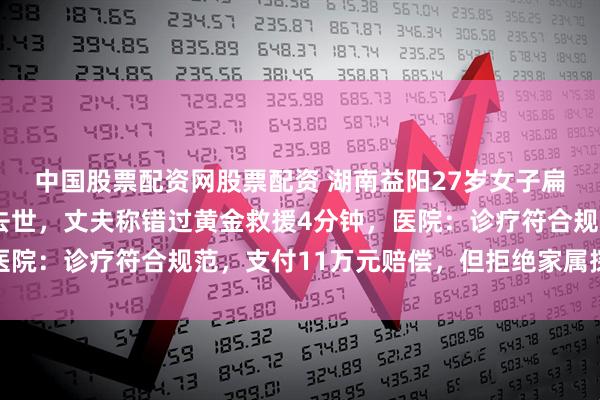 中国股票配资网股票配资 湖南益阳27岁女子扁桃体发炎输液后休克去世，丈夫称错过黄金救援4分钟，医院：诊疗符合规范，支付11万元赔偿，但拒绝家属探视遗体