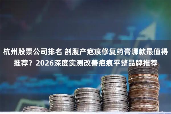 杭州股票公司排名 剖腹产疤痕修复药膏哪款最值得推荐?2026深度实测改善疤痕平整品牌推荐