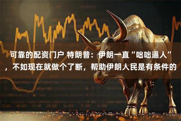 可靠的配资门户 特朗普:伊朗一直“咄咄逼人”,不如现在就做个了断,帮助伊朗人民是有条件的