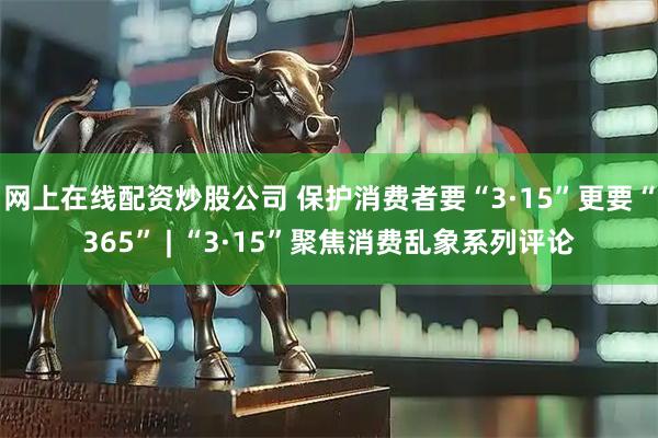网上在线配资炒股公司 保护消费者要“3·15”更要“365” | “3·15”聚焦消费乱象系列评论