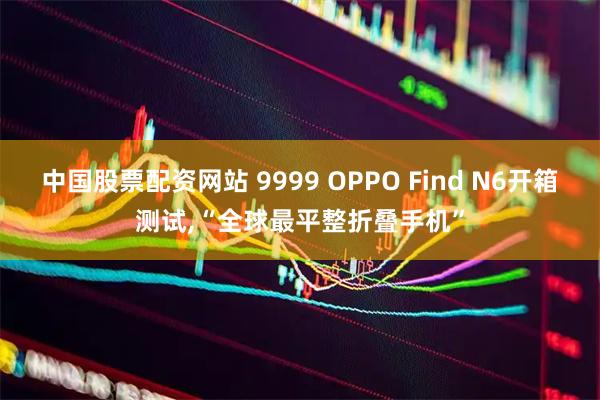 中国股票配资网站 9999 OPPO Find N6开箱测试,“全球最平整折叠手机”