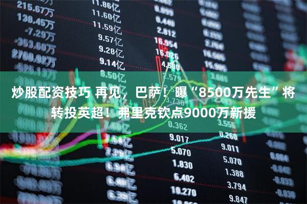 炒股配资技巧 再见，巴萨！曝“8500万先生”将转投英超！弗里克钦点9000万新援