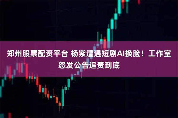 郑州股票配资平台 杨紫遭遇短剧AI换脸！工作室怒发公告追责到底