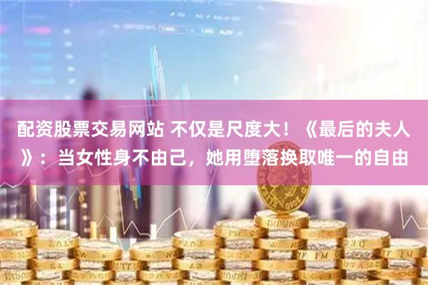 配资股票交易网站 不仅是尺度大!《最后的夫人》:当女性身不由己,她用堕落换取唯一的自由