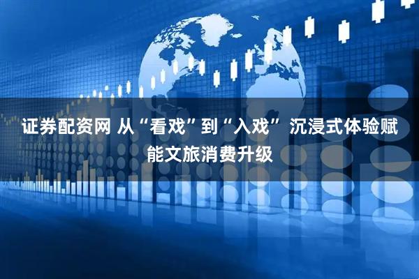 证券配资网 从“看戏”到“入戏” 沉浸式体验赋能文旅消费升级