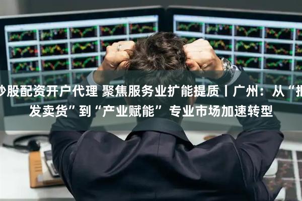 炒股配资开户代理 聚焦服务业扩能提质丨广州：从“批发卖货”到“产业赋能” 专业市场加速转型