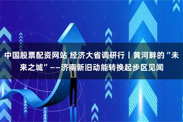 中国股票配资网站 经济大省调研行丨黄河畔的“未来之城”——济南新旧动能转换起步区见闻