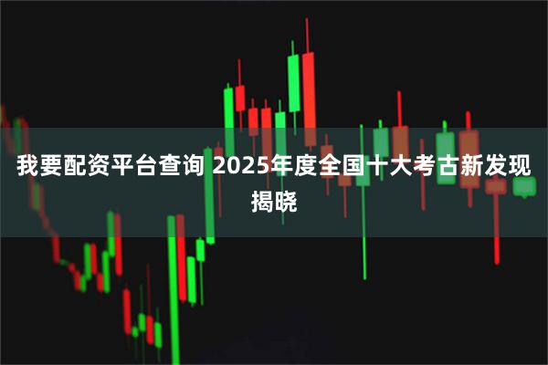 我要配资平台查询 2025年度全国十大考古新发现揭晓