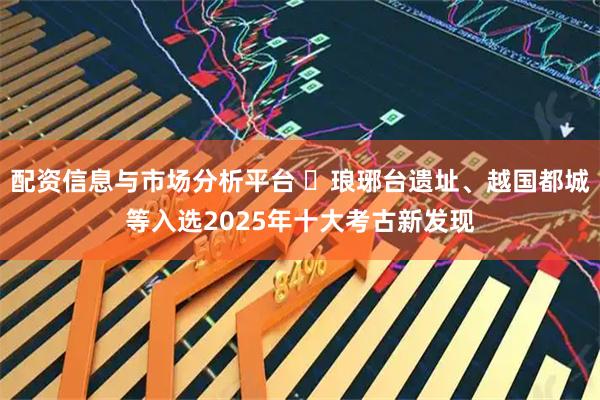 配资信息与市场分析平台 ​琅琊台遗址、越国都城等入选2025年十大考古新发现