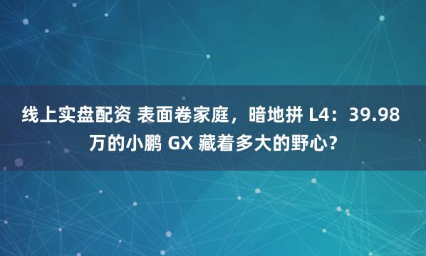 线上实盘配资 表面卷家庭，暗地拼 L4：39.98 万的小鹏 GX 藏着多大的野心？