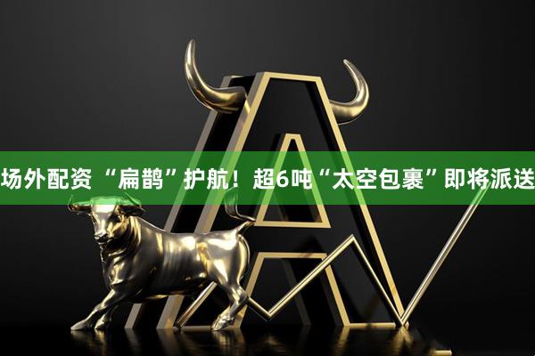 场外配资 “扁鹊”护航！超6吨“太空包裹”即将派送