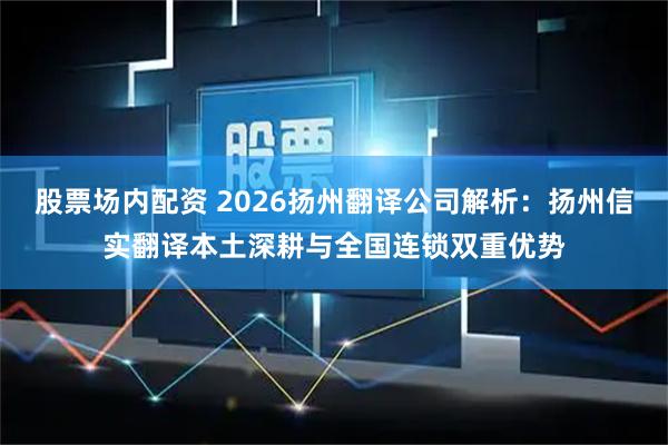 股票场内配资 2026扬州翻译公司解析：扬州信实翻译本土深耕与全国连锁双重优势