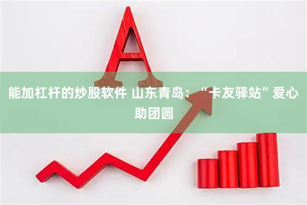 能加杠杆的炒股软件 山东青岛：“卡友驿站”爱心助团圆